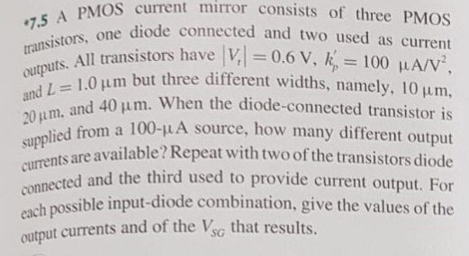 When the diode-connected transistor is a 100-uA source, how many different output available? Repeat with two of the transistors diode and the third used to provide current output. For each possible input-diode combination, give the values of the currents are output currents and of the VSG that results. A PMOS current mirror consists of three PMOS transistors, one diode connected and two used as current outputs. All transistors have lVt| = 0.6 V, kp