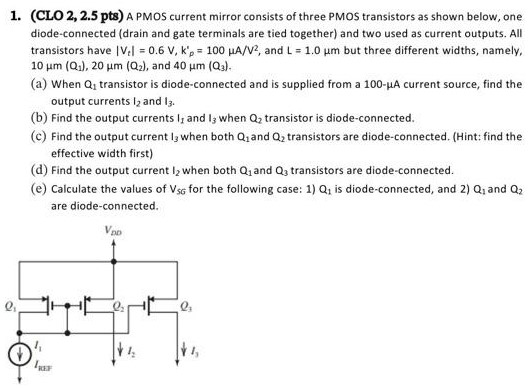 A PMOS current mirror consists of three PMOS transistors as shown below, one diode-connected (drain and gate terminals are tied together) and two used as current outputs. All transistors have |Vt| = 0.6 V, kp = 100 uA/V2, and L = 1.0 um but three different widths, namely, 10 um (Q1), 20 um (Q2), and 40 um (Q3). (a) When Q1 transistor is diode-connected and is supplied from a 100 uA current source, find the output currents I2 and I3. (b) Find the output currents I1 and I3 when Q2 transistor is diode-connected. (c) Find the output current I3 when both Q1 and Q2 transistors are diode-connected. (Hint: find the effective width first) (d) Find the output current I2 when both Q1 and Q3 transistors are diode-connected. (e) Calculate the values of VSG for the following case: 1) Q1 is diode-connected, and 2) Q1 and Q2 are diode-connected.