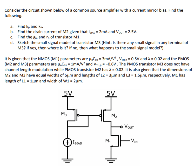 Consider the circuit shown below of a common source amplifier with a current mirror bias. Find the following: 
a. Find kp and kn. 
b. Find the drain current of M2 given that Ibias = 2mA and Vout = 2.5V. 
C. Find the gm and ro, of transistor M1. 
d. Sketch the small signal model of transistor M3 (Hint: Is there any small signal in any terminal of M3? If yes, then where is it? If no, then what happens to the small signal model?). 
It is given that the NMOS (M1) parameters are uoCox = 3 mA/V2, VTH,n = 0.5V and lambda = 0.02 and the PMOS (M2 and M3) parameters are uoCox = 1 mA/V2 and VTH,p = -0.6V . The PMOS transistor M3 does not have channel length modulation while PMOS transistor M2 has lambda = 0.02. It is also given that the dimensions of M2 and M3 have equal widths of 5 um and lengths of L2 = 3um and L3 = 1.5um, respectively. M1 has length of L1 = 1um and width of W1 = 2um.
