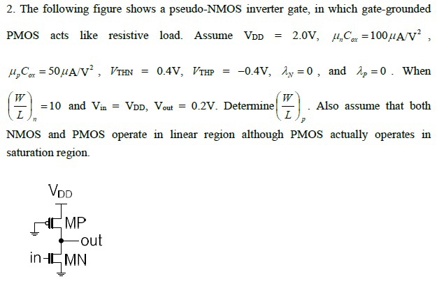 The following figure shows a pseudo-NMOS inverter gate, in which gate-grounded PMOS acts like resistive load. Assume VDD = 2.0V, unCox = 100 uA/V2, upCox = 50 uA/V2, VTHN = 0.4V, VTHP = -0.4V, lambda_n = 0, and lambda_p = 0. When (W/L)n =10 and Vin = VDD, Vout = 0.2V. Determine (W/L)p. Also assume that both NMOS and PMOS operate in linear region although PMOS actually operates in saturation region.