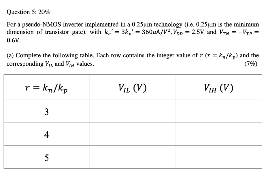 For a pseudo-NMOS inverter implemented in a 0.25um technology (i.e. 0.25um is the minimum dimension of transistor gate). with kn' = 3kp' = 360 uA/V2, VDD = 2.5V and VTN = -VTP = 0.6V. 
(a) Complete the following table. Each row contains the integer value of r (r = kn/kp) and the corresponding VIL and VIH values. 
(b) Based on the r value shown in the first column, if the W/L of the NMOS in this inverter is set to (0.6 um/0.4 um), what are the W/L, Width and Length of the PMOS, respectively? Note that PMOS chip area (WxL) should be minimized. Calculate the associated static power consumption for NMOS and PMOS, respectively, and for each value of r in the table whenever the inverter output is a logic 0,
