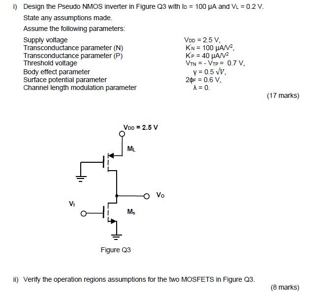 Design the Pseudo NMOS inverter in Figure Q3 with ID = 100 uA and VL = 0.2 V. State any assumptions made. Assume the following parameters: 
Supply voltage VDD = 2.5 V, 
Transconductance parameter (N) K'N = 100 uA/V2 
Transconductance parameter (P) K