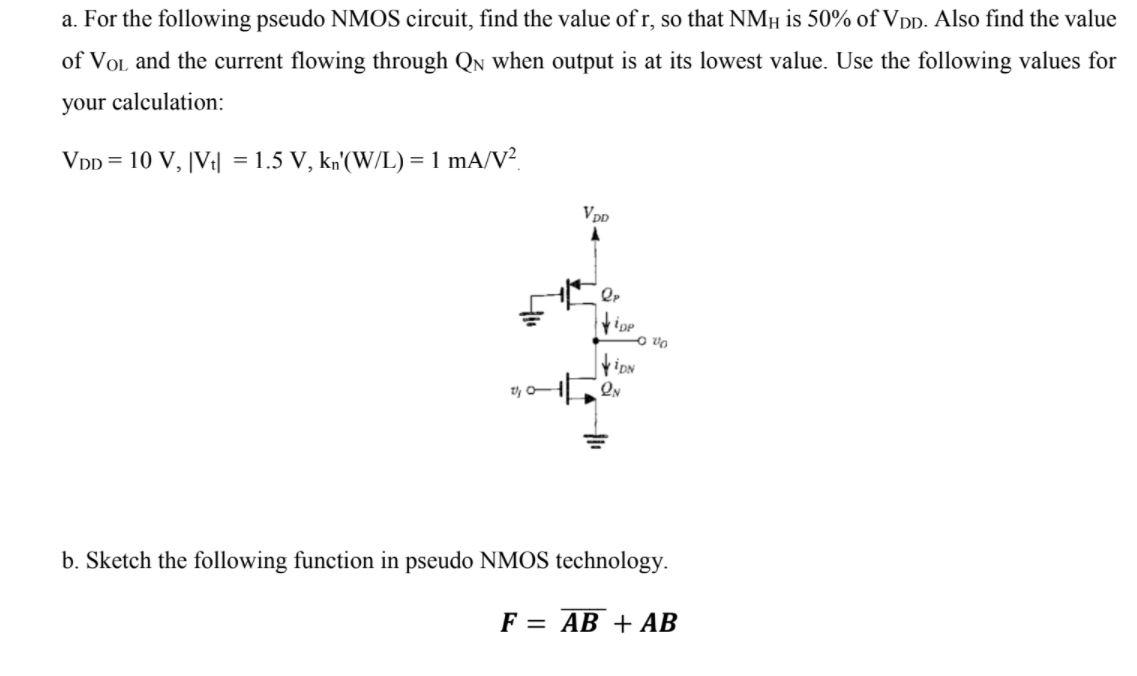 For the following pseudo NMOS circuit, find the value of r, so that NMH is 50% of VDD. Also find the value of VoL and the current flowing through QN when output is at its lowest value. Use the following values for your calculation: 
VDD = 10 V, IVt| = 1.5 V, kn'(W/L) = 1 mA/V2 
b. Sketch the following function in pseudo NMOS technology. F = (AB)_bar + AB
