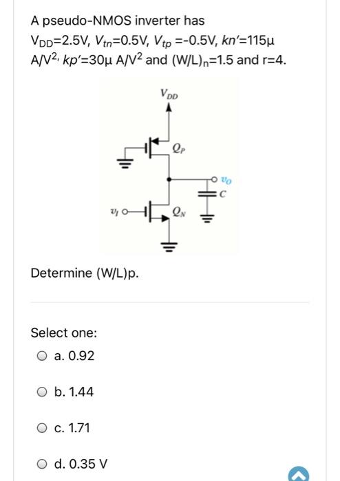 A pseudo-NMOS inverter has VDD = 2.5 V, Vtn = 0.5V, Vtp = -0.5V, kn' = 115 uA/V2. kp' = 30 uA/V2 and (W/L)n = 1.5 and r = 4. Determine (W/L)p.