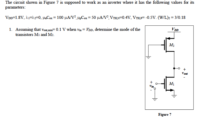 The circuit shown in Figure 7 is supposed to work as an inverter where it has the following values for its parameters: VDD = 1.8V, lambda_1 = lambda_2 = 0, unCox = 100 uA/V2, upCox = 50 uA/V2, VTH,N=0.4V, VTH,P= -0.5V. (W/L)2 = 3/0.18 1. Assuming that vout,min = 0.1 V when vin = VDD, determine the mode of the transistors M1 and M2. 2. Using the previous results, determine the value of (W/L)1 that will guarantee that vout, min = 0.1 V, when vin = VDD.
