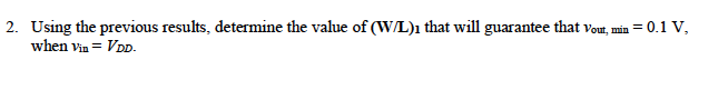 The circuit shown in Figure 7 is supposed to work as an inverter where it has the following values for its parameters: VDD = 1.8V, lambda_1 = lambda_2 = 0, unCox = 100 uA/V2, upCox = 50 uA/V2, VTH,N=0.4V, VTH,P= -0.5V. (W/L)2 = 3/0.18 1. Assuming that vout,min = 0.1 V when vin = VDD, determine the mode of the transistors M1 and M2. 2. Using the previous results, determine the value of (W/L)1 that will guarantee that vout, min = 0.1 V, when vin = VDD.
