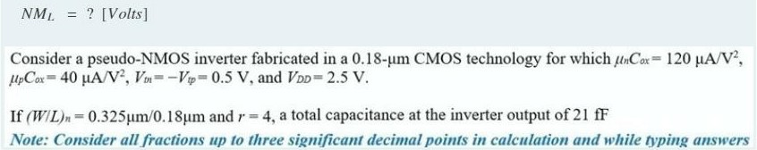 Consider a pseudo-NMOS inverter fabricated in a 0.18-um CMOS technology for which unCox = 120 uA/V2, upCox = 40 uA/V2, Vtn = -Vtp = 0.5 V, and VDD = 2.5 V. If (W/L)n = 0.325um/0.18um and r = 4, a total capacitance at the inverter output of 21 fF.
