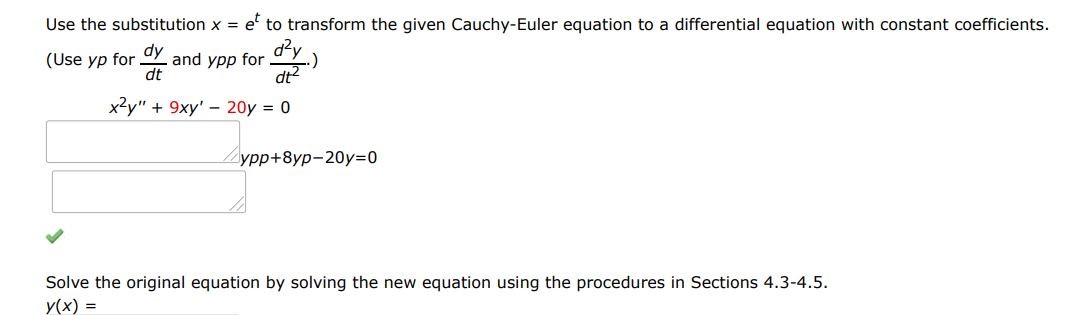 x^2y'' + 9xy' - 20y = 0 Use the substitution x = e^t to transform the given Cauchy-Euler equation to a differential equation with constant coefficients. (Use yp for dy/dt and ypp for d2y/dt2). Solve the original equation by solving the new equation using the procedures in Sections 4.3-4.5.
