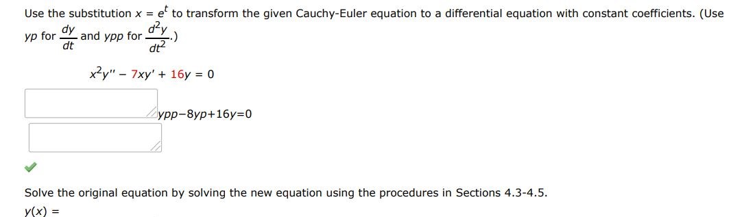 x^2y'' - 7xy' + 16y = 0 Use the substitution x = e^t to transform the given Cauchy-Euler equation to a differential equation with constant coefficients. (Use yp for dy/dt and ypp for d2y/dt2). Solve the original equation by solving the new equation using the procedures in Sections 4.3-4.5.