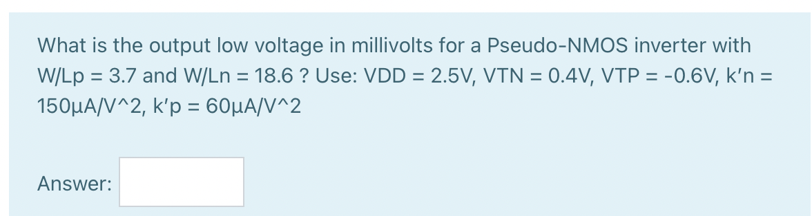 What is the output low voltage in millivolts for a Pseudo-NMOS inverter with W/Lp = 3.7 and W/Ln = 18.6 ? Use: VDD = 2.5V, VTN = 0.4V, VTP = -0.6V, k'n = 150uA/V^2, k'p = 60uA/V^2.