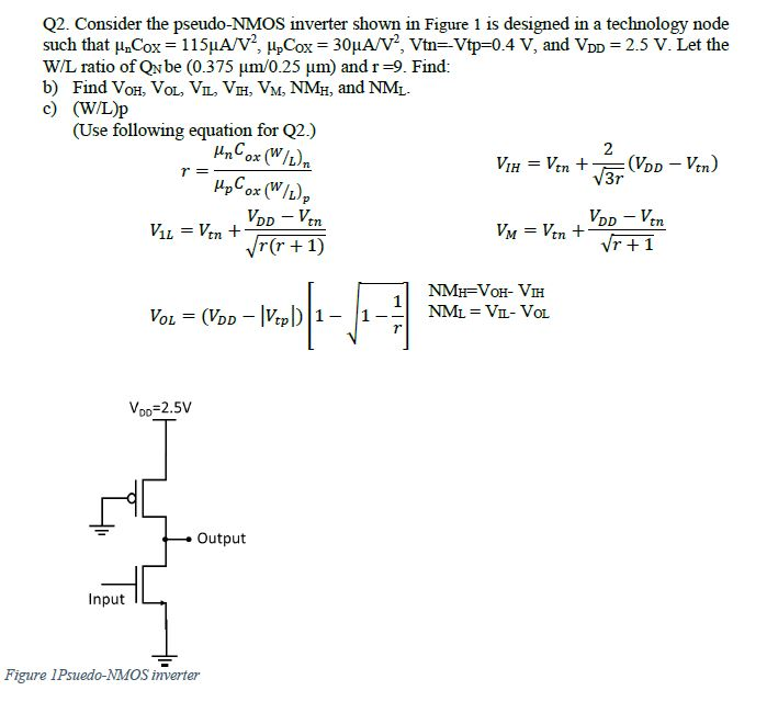 Consider the pseudo-NMOS inverter shown in Figure 1 is designed in a technology node such that unCox = 115 uA/V2, upCox = 30 uA/V2.Vtn = -Vtp = 0.4 V, and VDD = 2.5 V. Let the W/L ratio of QN be (0.375 um/0.25 um) and r =9. Find: b) Find VoH, VoL, VIL, VH, VM, NMH, and NM c) (WL)p
