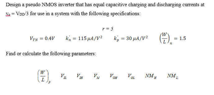 Design a pseudo NMOS inverter that has equal capacitive charging and discharging currents at Vo = VDD/3 for use in a system with the following specifications: r = 5 VTN = 0.4V kn = 115 uA/V2 kn = 30 uA/V2 (W/L)n = 1.5 Find or calculate the following parameters: (W/L)p       VOH     VIL    VM    VOH   VOL     NMH      NML
