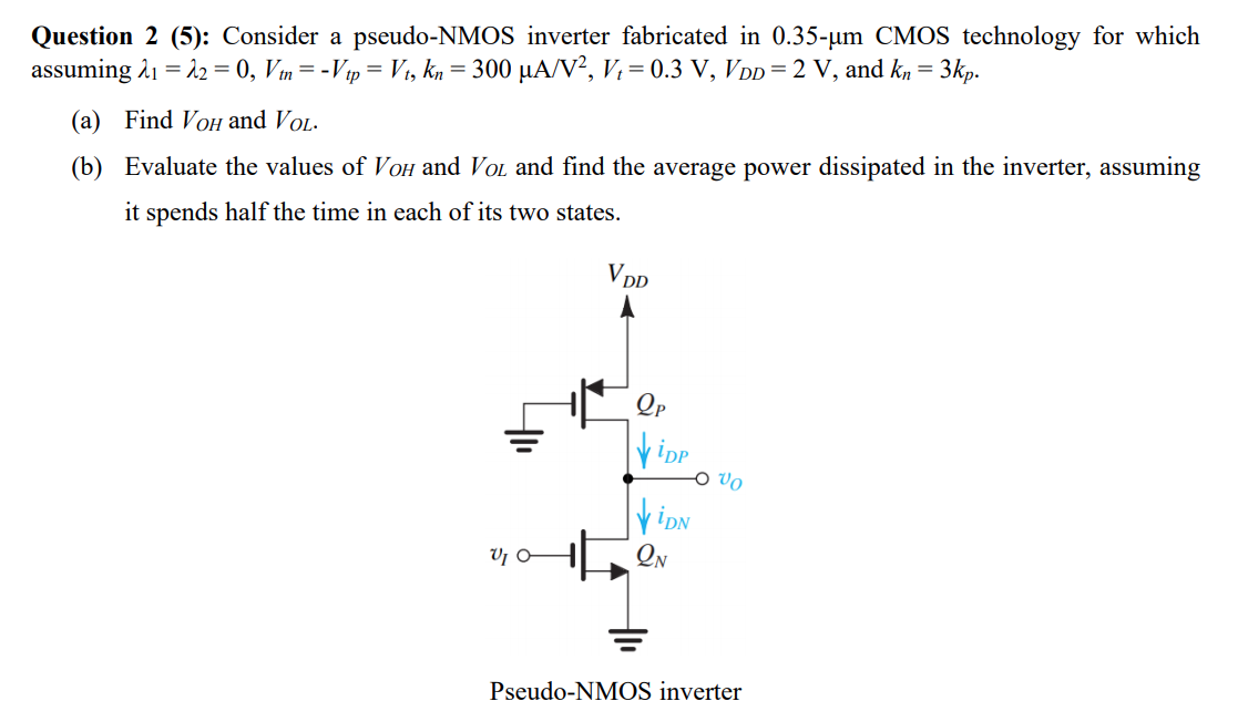 Consider a pseudo-NMOS inverter fabricated in 0.35-um CMOS technology for which assuming lambda1 = lambda2 = 0, Vtn = -Vtp = Vt, kn = 300 uA/V2, Vt = 0.3 V, VDD = 2 V, and kn = 3kp. 
(a) Find VOH and VOL. 
(b) Evaluate the values of VOH and VOL and find the average power dissipated in the inverter, assuming it spends half the time in each of its two states.
