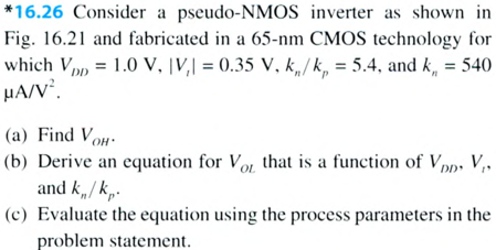 Consider a pseudo-NMOS inverter as shown in Fig. 16.21 and fabricated in a 65-nm CMOS technology for which VDD = 1.0 V, IVt| = 0.35 V, kn/kp = 5.4, and kn = 540 uA/V2. 
(a) Find VOH.
(b) Derive an equation for VOL that is a function of VDD, Vt, and kn/kp. 
(c) Evaluate the equation using the process parameters in the problem statement. 
