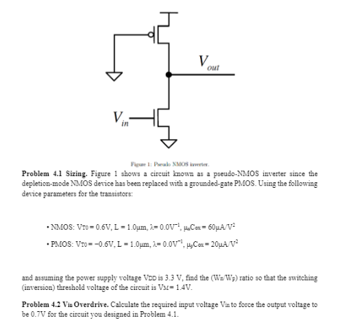 Problem 4.1 Sizing. Figure 1 shows a circuit known as a pseudo-NMOS inverter since the depletion-mode NMOS device has been replaced with a grounded-gate PMOS. Using the following device parameters for the transistors: NMOS: VT0 = 0.6V, L = 1.0 um, lambda = 0.0V-1, unCox = 60 uA/V2 PMOS: VT0 = -0.6V, L = 1.0 um, lambda = 0.0V-1, upCox = 20 uA/V2 and assuming the power supply voltage VDD is 3.3 V, find the (Wn/Wp) ratio so that the switching (inversion) threshold voltage of the circuit is VM = 1.4 V. Problem 4.2 Vin Overdrive. Calculate the required input voltage Vin to force the output voltage to be 0.7V for the circuit you designed in Problem 4.1. 