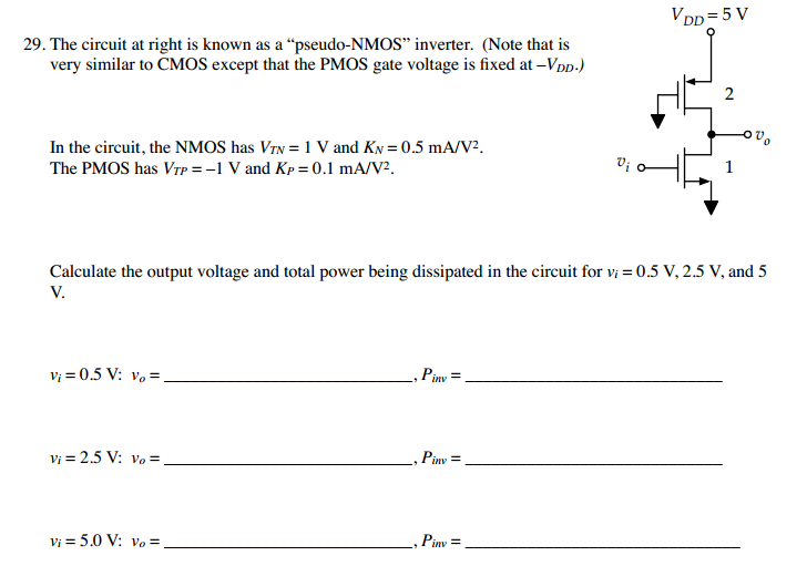 The circuit at right is known as a "pseudo-NMOS" inverter. (Note that is very similar to CMOS except that the PMOS gate voltage is fixed at -VDD) In the circuit, the NMOS has VTN = 1 V and KN = 0.5 mA/V2. The PMOS has VTP = -1 V and Kp = 0.1 mA/V2. Calculate the output voltage and total power being dissipated in the circuit for Vi, = 0.5 V, 2.5 V, and 5 V.
