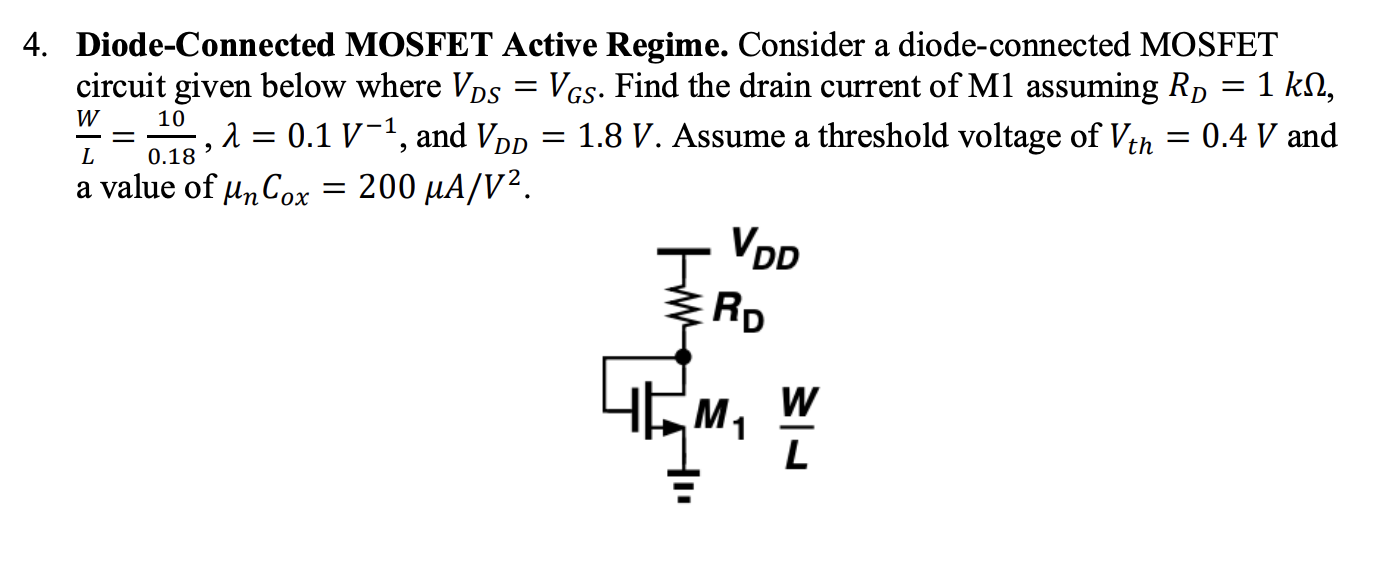 Diode-Connected MOSFET Active Regime. Consider a diode-connected MOSFET circuit given below where VDS = VGS. Find the drain current of M1 assuming RD = 1 kohm, W/L = 10/0.18, lambda = 0.1 V-1, and VDD = 1.8 V. Assume a threshold voltage of Vth = 0.4 V and a value of unCox = 200 uA/V2.