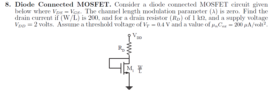 Diode Connected MOSFET. Consider a diode connected MOSFET circuit given below where VDS = VGS. The channel length modulation parameter (lambda) is zero. Find the drain current if (W/L) is 200, and for a drain resistor (RD) of 1 kohm, and a supply voltage VDD = 2 volts. Assume a threshold voltage of VT = 0.4 V and a value of unCox = 200 uA/volt^2.