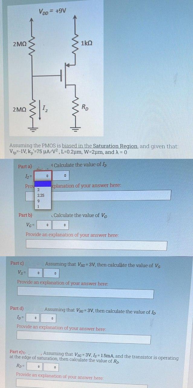 Assuming the PMOS is biased in the Saturation Region, and given that: Vtp = -1 V, kp' = 75 uA/V2, L = 0.2 um, W = 2 um, and lambda = 0 Part a) Calculate the value of I2 Provide an explanation of your answer here: Part b) Calculate the value of VG I2 Provide an explanation of your answer here: Part c) Assuming that VSG  =3 V, then calculate the value of VS Provide an explanation of your answer here: Part d) Assuming that VSG  =3 V, then calculate the value of ID Provide an explanation of your answer here: Part e). Assuming that VSG = 3 V,IS = 1.5 mA, and the transistor is operating at the edge of saturation, then calculate the value of RD.