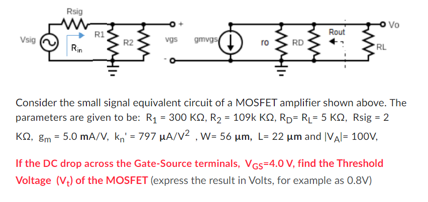 Consider the small signal equivalent circuit of a MOSFET amplifier shown above. The parameters are given to be: R1 = 300 Kohm, R2 = 109 kohm, RD = RL = 5 Kohm, Rsig = 2 kohm, gm = 5.0 mA/V, kn' = 797 uA/V2, W = 56 um, L = 22 um and |VA| = 100 V, If the DC drop across the Gate-Source terminals, VGS = 4.0 V, find the Threshold Voltage (Vt) of the MOSFET (express the result in Volts, for example as 0.8 V )