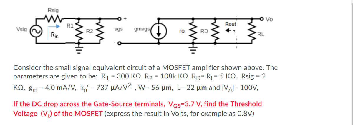 If the DC drop across the Gate-Source terminals, VGS = 3.7 V, find the Threshold Voltage (Vt) of the MOSFET. Consider the small signal equivalent circuit of a MOSFET amplifier shown above. The parameters are given to be: R1 = 300 Kohm, R2 = 108 kohm, RD = RL = 5 Kohm, Rsig = 2 kohm, gm = 4.0 mA/V, kn' = 737 uA/V2, W = 56 um, L = 22 um and |VA| = 100 V, I (express the result in Volts, for example as 0.8 V )