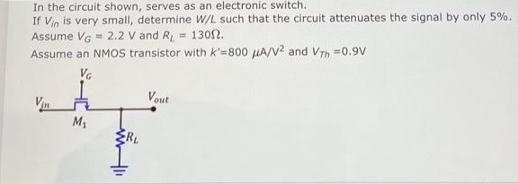 In the circuit shown, M1 serves as an electronic switch. If Vin is very small, determine W/L such that the circuit attenuates the signal by only 5%. Assume VG = 2.2 V and RL = 130 ohm Assume an NMOS transistor with k' = 800 uA/V^2 and Vth = 0.9 V.