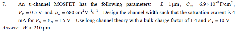 An n-channel MOSFET has the following parameters: L = 1 um, Cox = 6.9*10^-8 F/cm^2 , VT = 0.5 V and un = 680 cm^2V^-1s^-1 . Design the channel width such that the saturation current is 4 mA for VG = VD = 1.5 V. Use long channel theory with a bulk-charge factor of 1.4 and VA = 10 V.