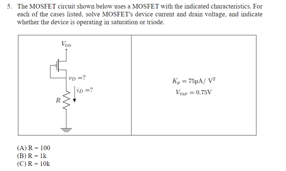 The MOSFET circuit shown below uses a MOSFET with the indicated characteristics. For each of the cases listed, solve MOSFET's device current and drain voltage, and indicate whether the device is operating in saturation or triode. (A) R = 100 (B) R = 1k (C) R = 10k