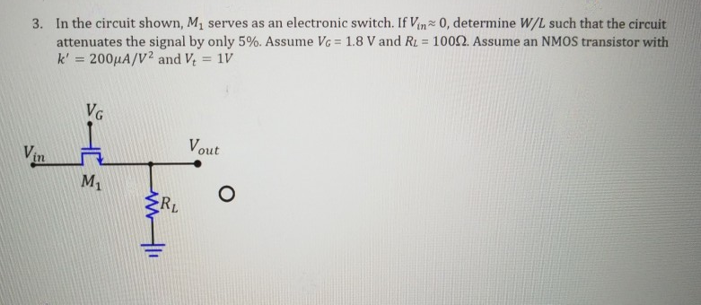 Assume VG = 1.8 V and RL = 100 ohm Assume an NMOS transistor with k' = 200 uA/V^2 and Vt = 1 V. In the circuit shown, M1 serves as an electronic switch. If Vin ~ 0, determine W/L such that the circuit attenuates the signal by only 5%. 