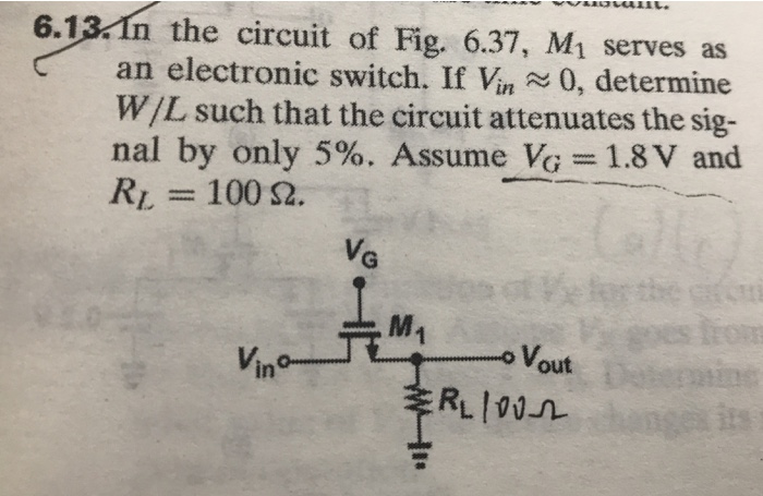 In the circuit of Fig. 6.37, M1 serves as an electronic switch. If Vin ?0, determine W/L such that the circuit attenuates the signal by only 5%. Assume VG = 1.8 V and RL = 100 ohm Assume an NMOS transistor with k' = 200 uA/V^2 and Vt = 1 V.