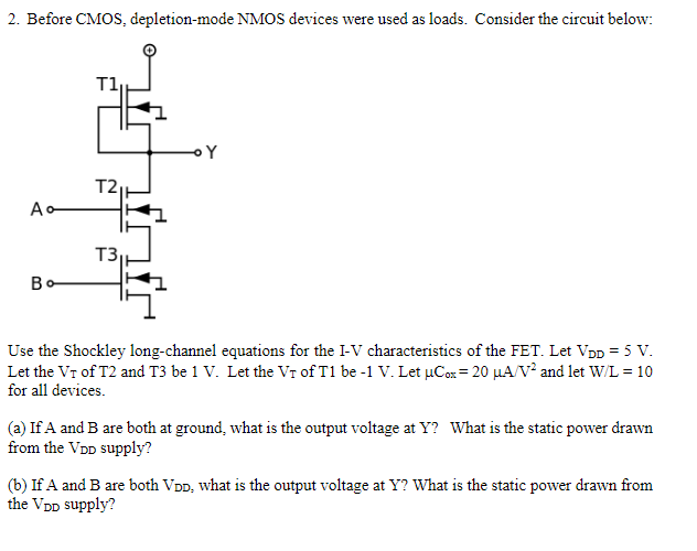 Before CMOS, depletion-mode NMOS devices were used as loads. Consider the circuit below: Use the Shockley long-channel equations for the I-V characteristics of the FET. Let VDD = 5 V. Let the V T of T2 and T3 be 1 V. Let the VT of T1 be -1 V. Let uCox = 20 uA/V2 and let W/L = 10 for all devices.
(a) If A and B are both at ground, what is the output voltage at Y? What is the static power drawn from the VDD supply?
(b) If A and B are both VDD, what is the output voltage at Y? What is the static power drawn from the VDD supply?