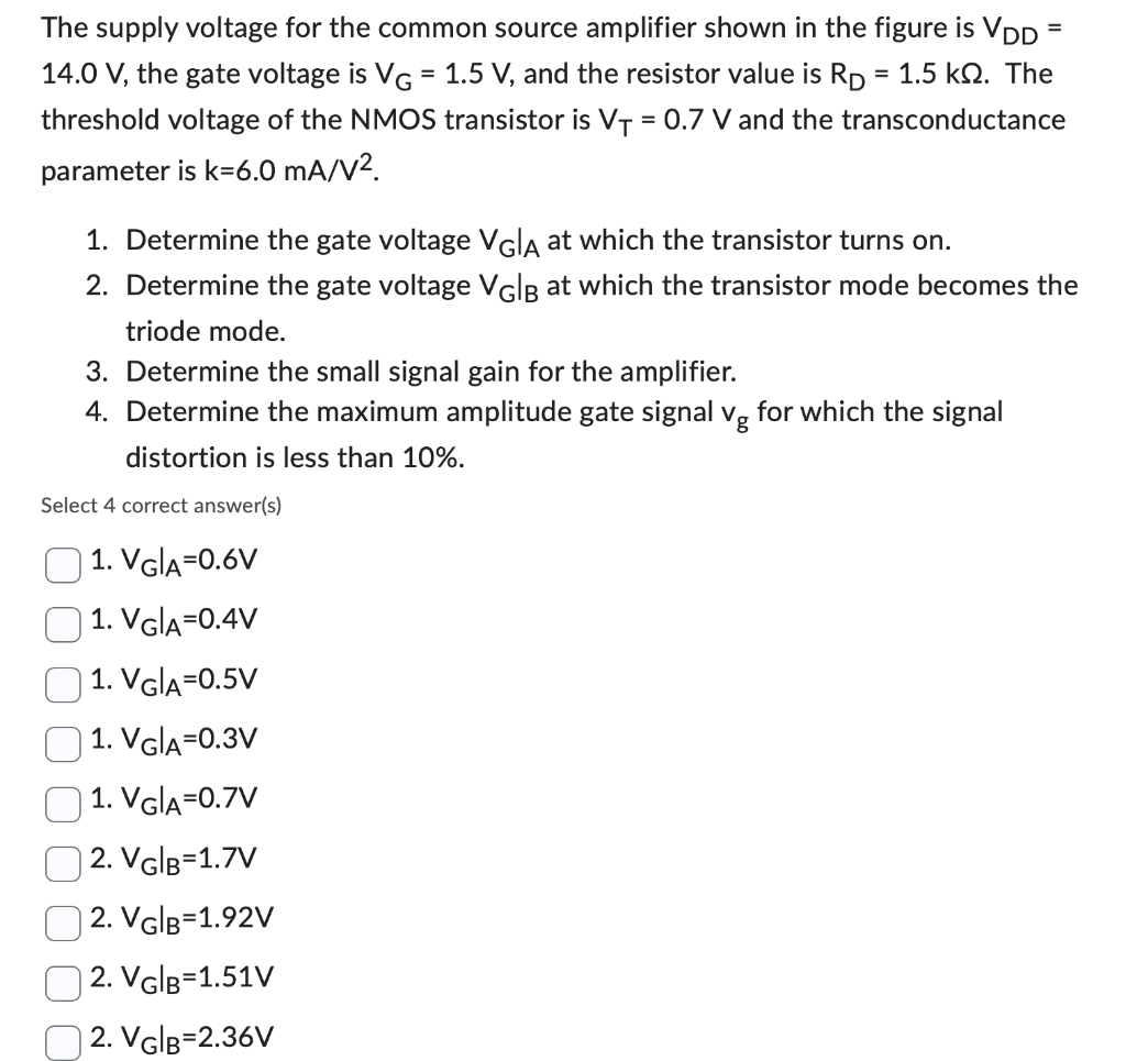 The supply voltage for the common source amplifier shown in the figure is VDD = 14.0 V, the gate voltage is VG = 1.5 V, and the resistor value is RD = 1.5 kohm. The threshold voltage of the NMOS transistor is VT = 0.7 V and the transconductance parameter is k = 6.0 mA/V^2. 1. Determine the gate voltage VG |A at which the transistor turns on. 2. Determine the gate voltage VG|B at which the transistor mode becomes the triode mode. 3. Determine the small signal gain for the amplifier. 4. Determine the maximum amplitude gate signal vg for which the signal distortion is less than 10%.