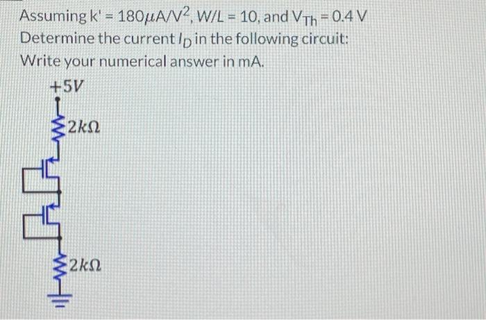 Assuming K' = 180 uA/V^2, W/L = 10, and VTh = 0.4 V Determine the current ID in the following circuit: Write your numerical answer in mA.