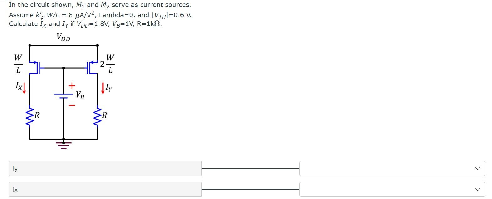 In the circuit shown, M1 and M2 serve as current sources. Assume kp'W/L = 8 uA/V^2, Lambda = 0, and |VTH| = 0.6 V. Calculate IX and IY if VDD = 1.8 V, VB = 1 V,R = 1 kohm.