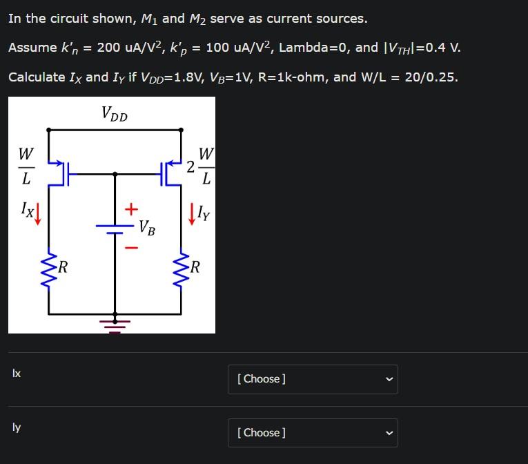 In the circuit shown, M1 and M2 serve as current sources. Assume kn' = 200 uA/V^2, kp' = 100 uA/V^2, Lambda = 0, and |VTH| = 0.4 V. Calculate IX and IY if VDD = 1.8 V, VB = 1 V, R = 1 k-ohm, and W/L = 20/0.25.