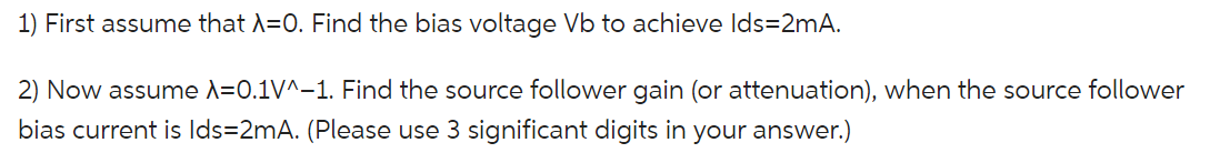 First assume that lambda = 0. Find the bias voltage Vb to achieve Ids = 2mA. Now assume lambda = 0.1V^-1. Find the source follower gain (or attenuation), when the source follower bias current is Ids = 2mA. (Please use 3 significant digits in your answer.)
