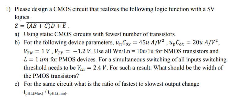 Please design a CMOS circuit that realizes the following logic function with a 5V logics. Z = (AB+C)D+E. a) Using static CMOS circuits with fewest number of transistors. b) For the following device parameters, unCox = 45u A/V2 , upCox = 20u A/V2 VTN = 1 V , VTP = -1.2 V. Use all Wn/Ln = 10u/1u for NMOS transistors and L= 1 um for PMOS devices. For a simultaneous switching of all inputs switching threshold needs to be Vth = 2.4 V. For such a result. What should be the width of the PMOS transistors? c)For the same circuit what is the ratio of fastest to slowest output change tpHL(Max) / tpHL(min).