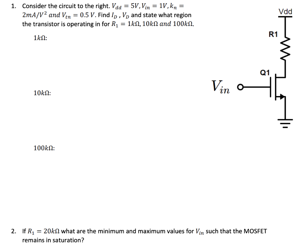 Consider the circuit to the right. Vdd = 5 V, Vin = 1 V, kn = 2 mA/V^2 and Vtn = 0.5 V. Find ID, VD and state what region the transistor is operating in for R1 = 1 kohm, 10 kohm and 100 kohm. 2. If R1 = 20 kohm what are the minimum and maximum values for Vin  such that the MOSFET remains in saturation?