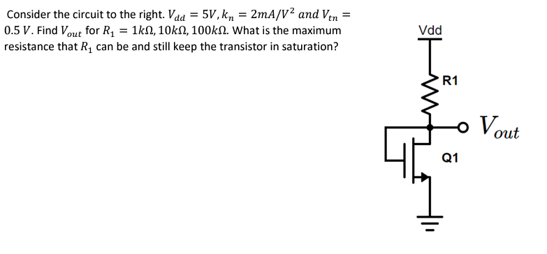 Consider the circuit to the right. Vdd = 5 V, kn = 2 mA/V^2 and Vtn = 0.5 V. Find Vout  for R1 = 1 kohm, 10 kohm, 100 kohm. What is the maximum resistance that R1 can be and still keep the transistor in saturation?