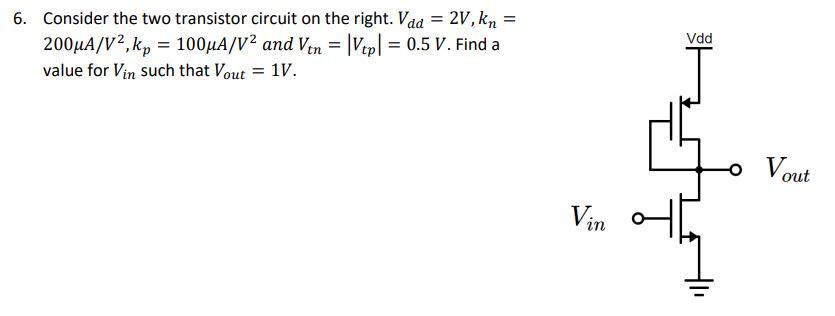 Consider the two transistor circuit on the right. Vdd = 2 V, kn = 200 uA/V^2, kp = 100 uA/V^2 and Vtn = |Vtp| =0. 5 V. Find a value for Vin  such that Vout = 1 V.