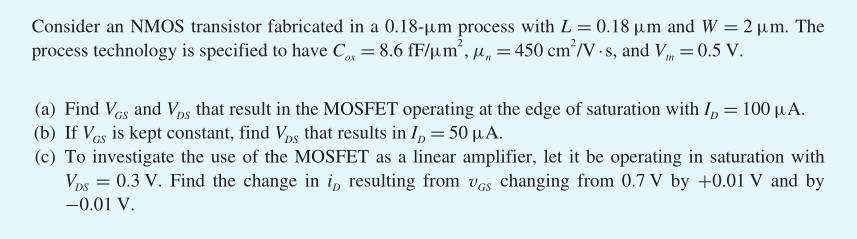 Consider an NMOS transistor fabricated in a 0.18 - um process with L = 0.18 um and W = 2 um. The process technology is specified to have Cox = 8.6 fF/um^2, un = 450 cm^2/V?s, and Vtn = 0.5 V. a) Find VGS and VDS that result in the MOSFET operating at the edge of saturation with ID = 100 uA. b) If VGS is kept constant, find VDS that results in ID = 50 uA. c) To investigate the use of the MOSFET as a linear amplifier, let it be operating  in  saturation with VDS = 0.3 V. Find the change in iD resulting from vGS changing from 0.7 V by +0.01 V and by -0.01 V.