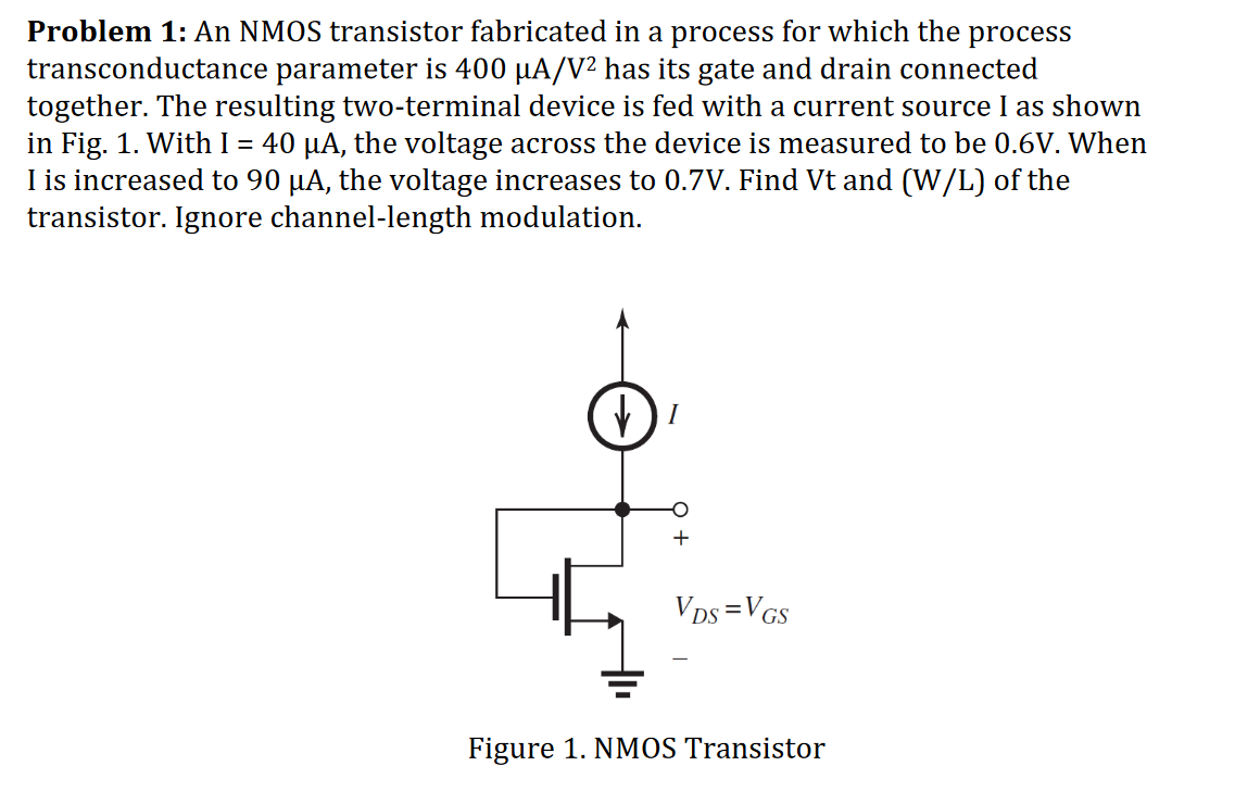 An NMOS transistor fabricated in a process for which the process transconductance parameter is 400 uA/V^2 has its gate and drain connected together. The resulting two-terminal device is fed with a current source I as shown in Fig. 1. With I = 40 uA, the voltage across the device is measured to be 0.6 V. When I is increased to 90 uA, the voltage increases to 0.7 V. Find Vt and (W/L) of the transistor. Ignore channel-length modulation.