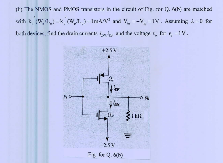 The NMOS and PMOS transistors in the circuit of Fig. for Q. 6(b) are matched with kn'(Wn/Ln) = kp'(Wp/Lp) = 1 mA/V^2 and Vtn = -Vtp = 1 V. Assuming λ = 0 for both devices, find the drain currents iDN, iDP and the voltage vo for vl = 1 V.