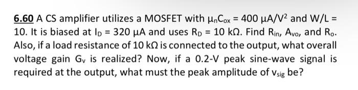 A CS amplifier utilizes a MOSFET with unCox = 400 uA/V^2 and W/L = 10. It is biased at ID = 320 uA and uses RD = 10 kohm. Find Rin, Avo, and Ro. Also, if a load resistance of 10 kohm is connected to the output, what overall voltage gain Gv is realized? Now, if a 0.2-V peak sine-wave signal is required at the output, what must the peak amplitude of vsig  be?