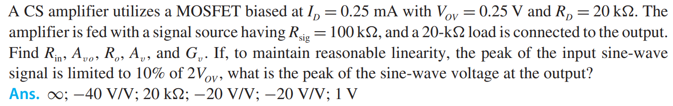 A CS amplifier utilizes a MOSFET biased at ID = 0.25 mA with VOV = 0.25 V and RD = 20 kohm. The amplifier is fed with a signal source having Rsig = 100 kohm, and a 20-kohm load is connected to the output. Find Rin, Avo , Ro, Av , and Gv . If, to maintain reasonable linearity, the peak of the input sine-wave signal is limited to 10% of 2Vov , what is the peak of the sine-wave voltage at the output?