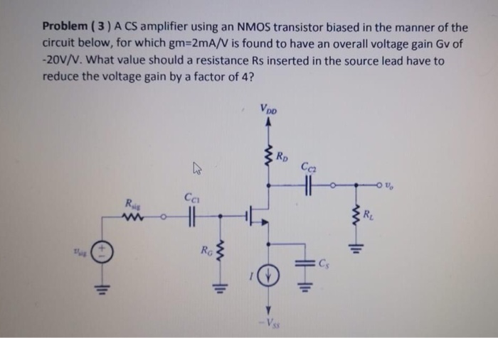 A CS amplifier using an NMOS transistor biased in the manner of the circuit below, for which gm = 2 mA/V is found to have an overall voltage gain Gv of -20 V/V. What value should a resistance Rs inserted in the source lead have to reduce the voltage gain by a factor of 4? 