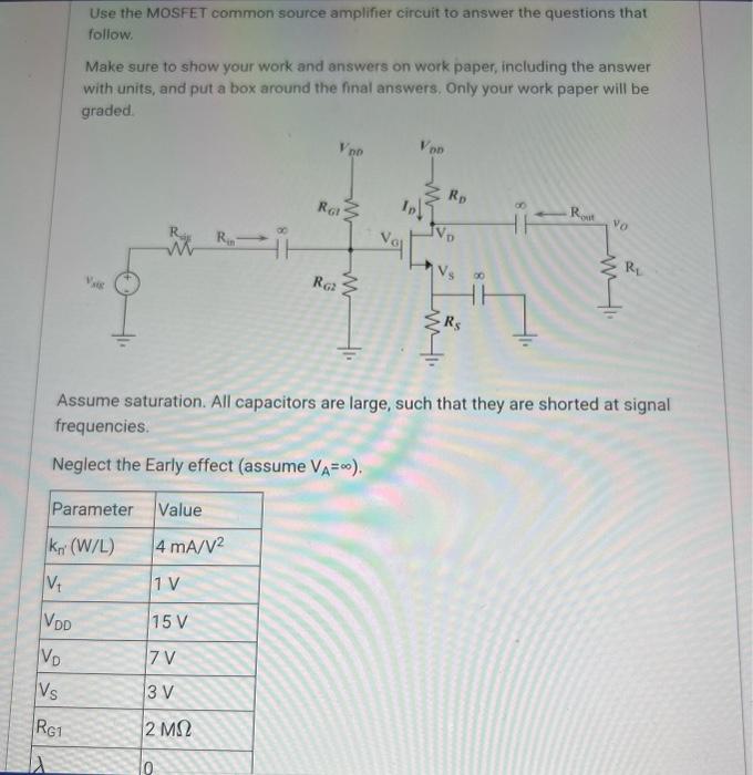 Use the MOSFET common source amplifier circuit to answer the questions that follow. Make sure to show your work and answers on work paper, including the answer with units, and put a box around the final answers, Only your work paper will be graded. Assume saturation. All capacitors are large, such that they are shorted at signal frequencies. Neglect the Early effect (assume VA = infinity ). A. (4 pts) Design the gate biasing circuit such that Vov = 1 V. What voltage is the gate voltage, VG ? B. (4 pts) Given that RG1 = 2 Mohm, what is RG2 ? C. (4 pts) What is RD ? D. (4 pts) Draw the small signal equivalent circuit of the amplifier. E. (4 pts) What is the amplifier's output resistance, Rout,  as indicated on the schematic?