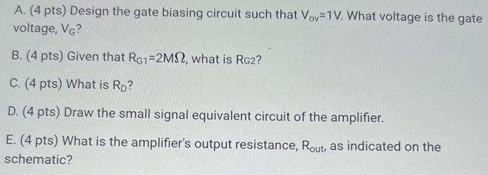 Use the MOSFET common source amplifier circuit to answer the questions that follow. Make sure to show your work and answers on work paper, including the answer with units, and put a box around the final answers, Only your work paper will be graded. Assume saturation. All capacitors are large, such that they are shorted at signal frequencies. Neglect the Early effect (assume VA = infinity ). A. (4 pts) Design the gate biasing circuit such that Vov = 1 V. What voltage is the gate voltage, VG ? B. (4 pts) Given that RG1 = 2 Mohm, what is RG2 ? C. (4 pts) What is RD ? D. (4 pts) Draw the small signal equivalent circuit of the amplifier. E. (4 pts) What is the amplifier's output resistance, Rout,  as indicated on the schematic?