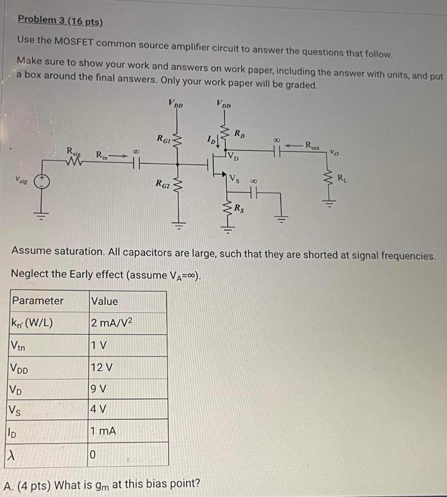 A. (4 pts) What is gm at this bias point? B. (8 pts) If the maximum current through the gate voltage divider is 12 uA, what are RG1, RG2 ? C. (4 pts) What is the input resistance, Rin? Use the MOSFET common source amplifier circuit to answer the questions that follow. Make sure to show your work and answers on work paper, including the answer with units, and put a box around the final answers. Only your work paper will be graded. Assume saturation. All capacitors are large, such that they are shorted at signal frequencies. Neglect the Early effect (assume VA = infinity ). 