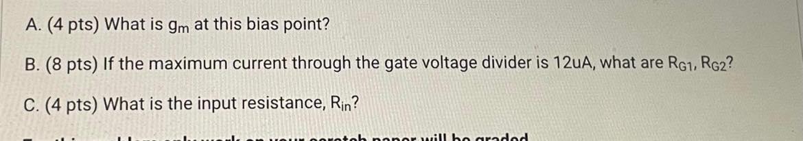 A. (4 pts) What is gm at this bias point? B. (8 pts) If the maximum current through the gate voltage divider is 12 uA, what are RG1, RG2 ? C. (4 pts) What is the input resistance, Rin? Use the MOSFET common source amplifier circuit to answer the questions that follow. Make sure to show your work and answers on work paper, including the answer with units, and put a box around the final answers. Only your work paper will be graded. Assume saturation. All capacitors are large, such that they are shorted at signal frequencies. Neglect the Early effect (assume VA = infinity ). 